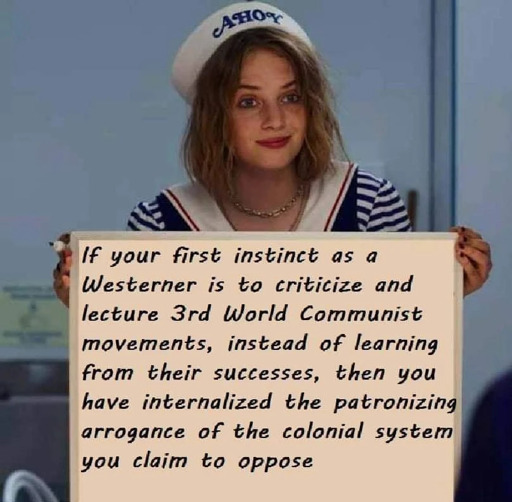 If your first instinct as a westerner is to criticize and lecture 3rd world communist movements, instead of learning from their successes, then you have internalized the patronizing arrogance of the colonial system you claim to oppose.
